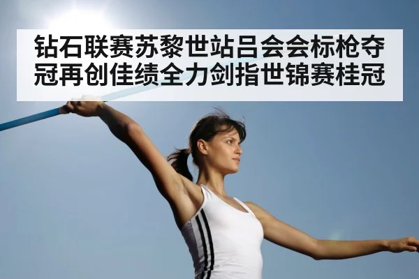 钻石联赛苏黎世站吕会会标枪夺冠再创佳绩全力剑指世锦赛桂冠