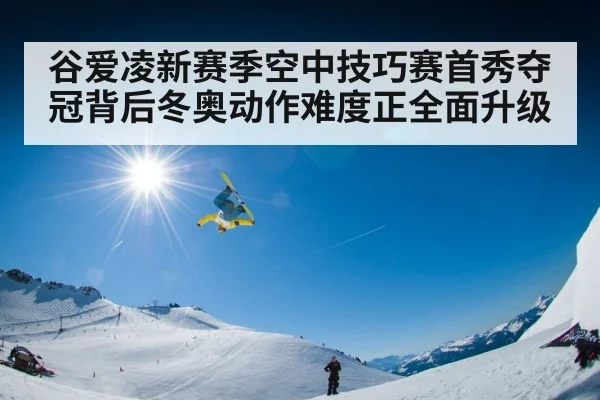 谷爱凌新赛季空中技巧赛首秀夺冠背后冬奥动作难度正全面升级